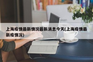 上海疫情最新情况最新消息今天(上海疫情最新疫情况)