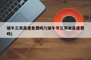 端午三天高速免费吗?(端午节三天收高速费吗)