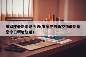 石家庄最新消息今天(石家庄最新疫情最新消息今日新增轨迹)