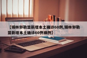 【锡林郭勒盟新增本土确诊60例,锡林郭勒盟新增本土确诊60例病例】