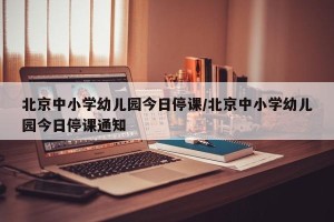 北京中小学幼儿园今日停课/北京中小学幼儿园今日停课通知