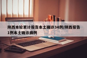 陕西本轮累计报告本土确诊34例/陕西报告1例本土确诊病例