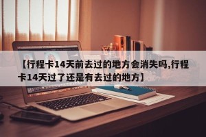 【行程卡14天前去过的地方会消失吗,行程卡14天过了还是有去过的地方】