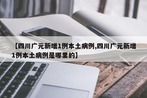 【四川广元新增1例本土病例,四川广元新增1例本土病例是哪里的】