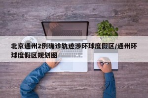 北京通州2例确诊轨迹涉环球度假区/通州环球度假区规划图