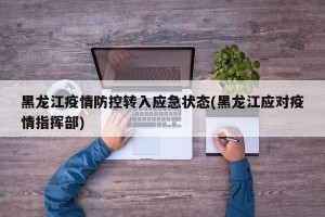 黑龙江疫情防控转入应急状态(黑龙江应对疫情指挥部)