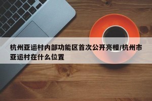 杭州亚运村内部功能区首次公开亮相/杭州市亚运村在什么位置