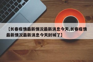 【长春疫情最新情况最新消息今天,长春疫情最新情况最新消息今天封城了】