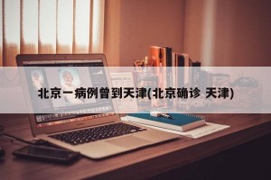 北京一病例曾到天津(北京确诊 天津)