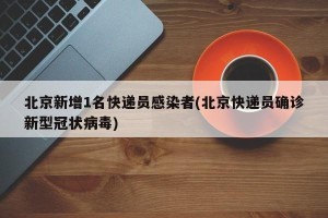 北京新增1名快递员感染者(北京快递员确诊新型冠状病毒)