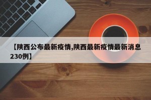 【陕西公布最新疫情,陕西最新疫情最新消息230例】