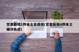 甘肃新增1例本土无症状(甘肃新增4例本土确诊轨迹)