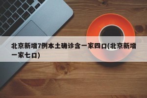 北京新增7例本土确诊含一家四口(北京新增一家七口)