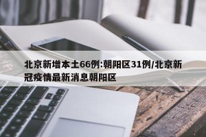 北京新增本土66例:朝阳区31例/北京新冠疫情最新消息朝阳区