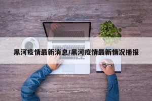 黑河疫情最新消息/黑河疫情最新情况播报