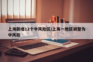 上海新增12个中风险区/上海一地区调整为中风险