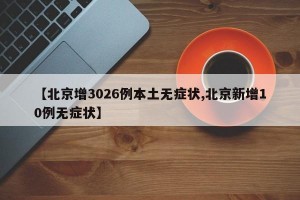 【北京增3026例本土无症状,北京新增10例无症状】