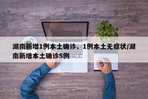 湖南新增1例本土确诊、1例本土无症状/湖南新增本土确诊5例