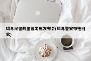 缉毒民警戴墨镜出席发布会(缉毒警察带枪回家)