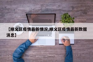 【顺义区疫情最新情况,顺义区疫情最新数据消息】