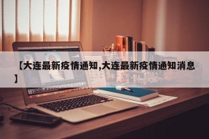 【大连最新疫情通知,大连最新疫情通知消息】