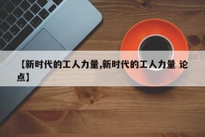 【新时代的工人力量,新时代的工人力量 论点】