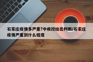 石家庄疫情多严重?中疾控给出判断/石家庄疫情严重到什么程度