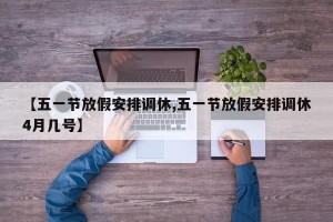 【五一节放假安排调休,五一节放假安排调休4月几号】