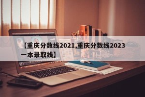 【重庆分数线2021,重庆分数线2023一本录取线】