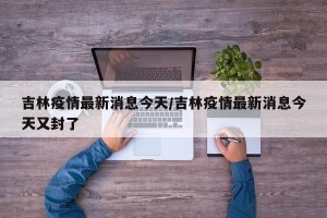 吉林疫情最新消息今天/吉林疫情最新消息今天又封了