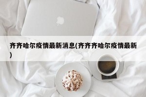 齐齐哈尔疫情最新消息(齐齐齐哈尔疫情最新)
