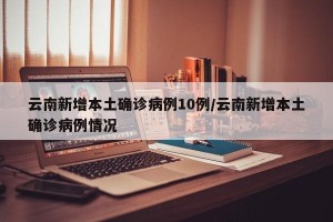 云南新增本土确诊病例10例/云南新增本土确诊病例情况