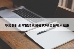 冬奥会什么时候结束闭幕式/冬奥会哪天结束