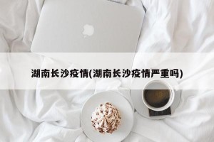 湖南长沙疫情(湖南长沙疫情严重吗)
