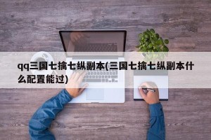 qq三国七擒七纵副本(三国七擒七纵副本什么配置能过)