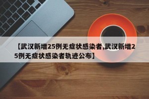 【武汉新增25例无症状感染者,武汉新增25例无症状感染者轨迹公布】