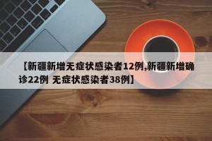 【新疆新增无症状感染者12例,新疆新增确诊22例 无症状感染者38例】