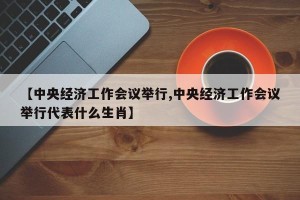 【中央经济工作会议举行,中央经济工作会议举行代表什么生肖】