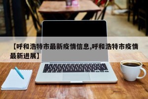 【呼和浩特市最新疫情信息,呼和浩特市疫情最新进展】