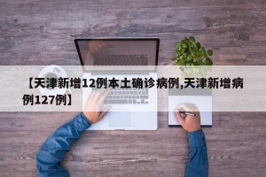 【天津新增12例本土确诊病例,天津新增病例127例】