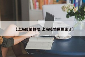 【上海疫情数据,上海疫情数据统计】