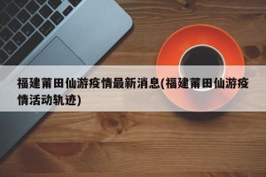 福建莆田仙游疫情最新消息(福建莆田仙游疫情活动轨迹)