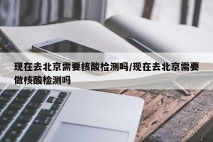 现在去北京需要核酸检测吗/现在去北京需要做核酸检测吗