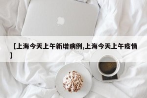 【上海今天上午新增病例,上海今天上午疫情】