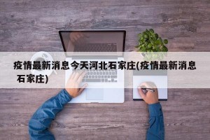 疫情最新消息今天河北石家庄(疫情最新消息 石家庄)