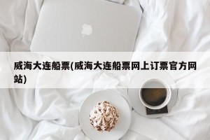 威海大连船票(威海大连船票网上订票官方网站)