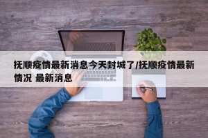 抚顺疫情最新消息今天封城了/抚顺疫情最新情况 最新消息