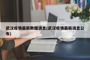 武汉疫情最新数据消息(武汉疫情最新消息公布)