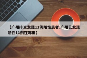 【广州排查发现11例阳性患者,广州已发现阳性11例在哪里】