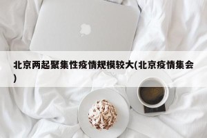 北京两起聚集性疫情规模较大(北京疫情集会)